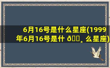 6月16号是什么星座(1999年6月16号是什 🕸 么星座)